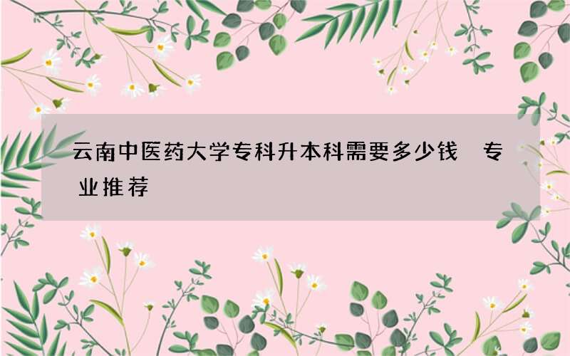 云南中医药大学专科升本科需要多少钱 专业推荐